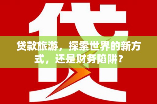 开阳贷款旅游，探索世界的新方式，还是财务陷阱？
