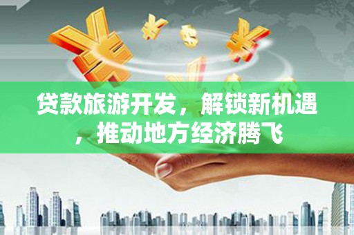 开阳贷款旅游开发，解锁新机遇，推动地方经济腾飞